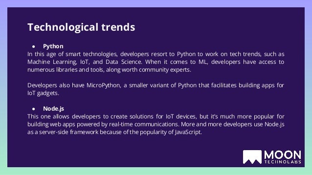 Technological trends ● Python In this age of smart technologies, developers resort to Python to work on tech trends, such as Machine Learning, IoT, and Data Science. When it comes to ML, developers have access to numerous libraries and tools, along worth community experts. Developers also have MicroPython, a smaller variant of Python that facilitates building apps for IoT gadgets. ● Node.js This one allows developers to create solutions for IoT devices, but it’s much more popular for building web apps powered by real-time communications. More and more developers use Node.js as a server-side framework because of the popularity of JavaScript. 