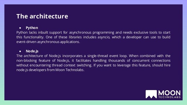 The architecture ● Python Python lacks inbuilt support for asynchronous programming and needs exclusive tools to start this functionality. One of these libraries includes asyncio, which a developer can use to build event-driven asynchronous applications. ● Node.js The architecture of Node.js incorporates a single-thread event loop. When combined with the non-blocking feature of Node.js, it facilitates handling thousands of concurrent connections without encountering thread context switching. If you want to leverage this feature, should hire node.js developers from Moon Technolabs. 