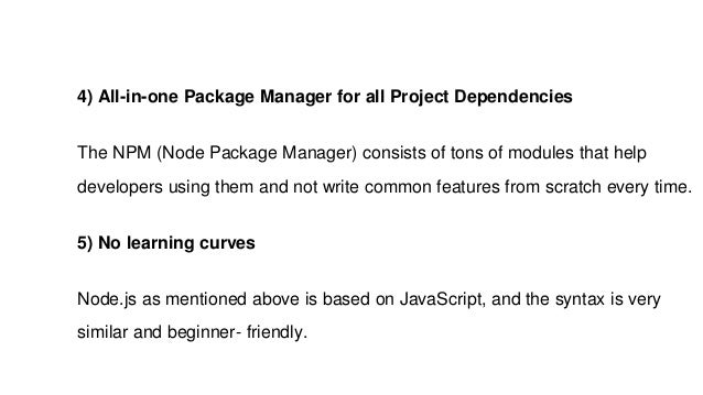 4) All-in-one Package Manager for all Project Dependencies
The NPM (Node Package Manager) consists of tons of modules that help
developers using them and not write common features from scratch every time.
5) No learning curves
Node.js as mentioned above is based on JavaScript, and the syntax is very
similar and beginner- friendly.
 