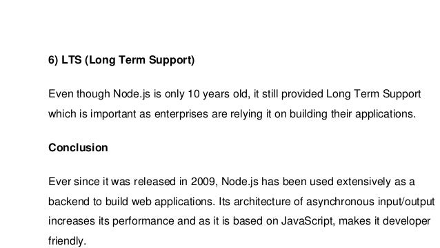 6) LTS (Long Term Support)
Even though Node.js is only 10 years old, it still provided Long Term Support
which is important as enterprises are relying it on building their applications.
Conclusion
Ever since it was released in 2009, Node.js has been used extensively as a
backend to build web applications. Its architecture of asynchronous input/output
increases its performance and as it is based on JavaScript, makes it developer
friendly.
 