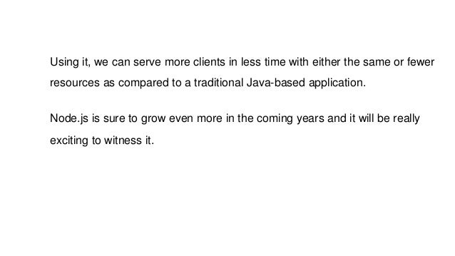 Using it, we can serve more clients in less time with either the same or fewer
resources as compared to a traditional Java-based application.
Node.js is sure to grow even more in the coming years and it will be really
exciting to witness it.
 