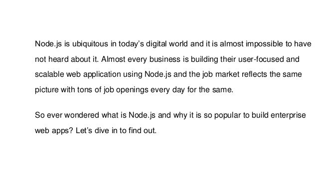 Node.js is ubiquitous in today’s digital world and it is almost impossible to have
not heard about it. Almost every business is building their user-focused and
scalable web application using Node.js and the job market reflects the same
picture with tons of job openings every day for the same.
So ever wondered what is Node.js and why it is so popular to build enterprise
web apps? Let’s dive in to find out.
 