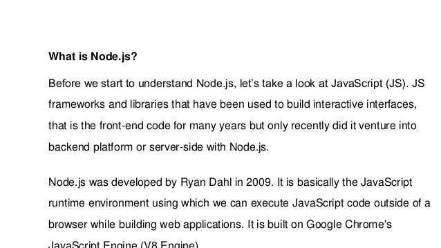 What is Node.js?
Before we start to understand Node.js, let’s take a look at JavaScript (JS). JS
frameworks and libraries that have been used to build interactive interfaces,
that is the front-end code for many years but only recently did it venture into
backend platform or server-side with Node.js.
Node.js was developed by Ryan Dahl in 2009. It is basically the JavaScript
runtime environment using which we can execute JavaScript code outside of a
browser while building web applications. It is built on Google Chrome's
 