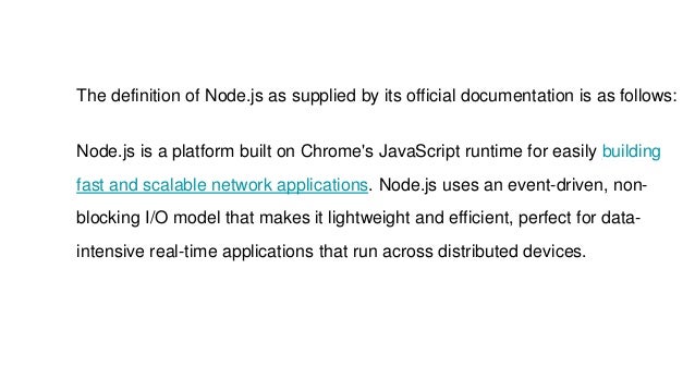 The definition of Node.js as supplied by its official documentation is as follows:
Node.js is a platform built on Chrome's JavaScript runtime for easily building
fast and scalable network applications. Node.js uses an event-driven, non-
blocking I/O model that makes it lightweight and efficient, perfect for data-
intensive real-time applications that run across distributed devices.
 