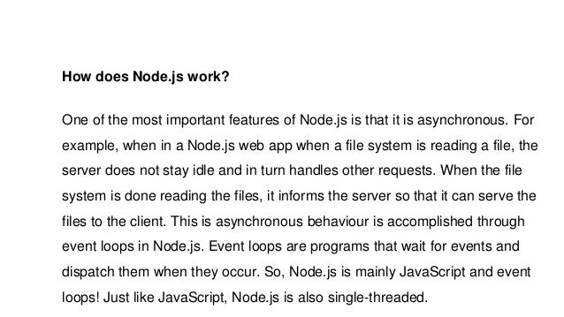 How does Node.js work?
One of the most important features of Node.js is that it is asynchronous. For
example, when in a Node.js web app when a file system is reading a file, the
server does not stay idle and in turn handles other requests. When the file
system is done reading the files, it informs the server so that it can serve the
files to the client. This is asynchronous behaviour is accomplished through
event loops in Node.js. Event loops are programs that wait for events and
dispatch them when they occur. So, Node.js is mainly JavaScript and event
loops! Just like JavaScript, Node.js is also single-threaded.
 