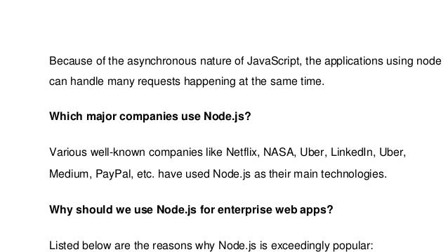 Because of the asynchronous nature of JavaScript, the applications using node
can handle many requests happening at the same time.
Which major companies use Node.js?
Various well-known companies like Netflix, NASA, Uber, LinkedIn, Uber,
Medium, PayPal, etc. have used Node.js as their main technologies.
Why should we use Node.js for enterprise web apps?
Listed below are the reasons why Node.js is exceedingly popular:
 