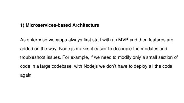 1) Microservices-based Architecture
As enterprise webapps always first start with an MVP and then features are
added on the way, Node.js makes it easier to decouple the modules and
troubleshoot issues. For example, if we need to modify only a small section of
code in a large codebase, with Nodejs we don’t have to deploy all the code
again.
 