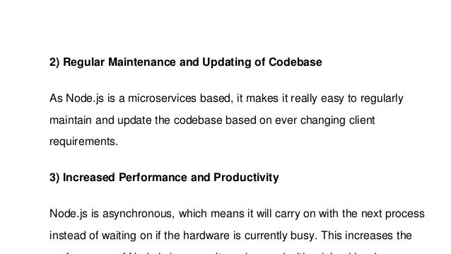 2) Regular Maintenance and Updating of Codebase
As Node.js is a microservices based, it makes it really easy to regularly
maintain and update the codebase based on ever changing client
requirements.
3) Increased Performance and Productivity
Node.js is asynchronous, which means it will carry on with the next process
instead of waiting on if the hardware is currently busy. This increases the
 