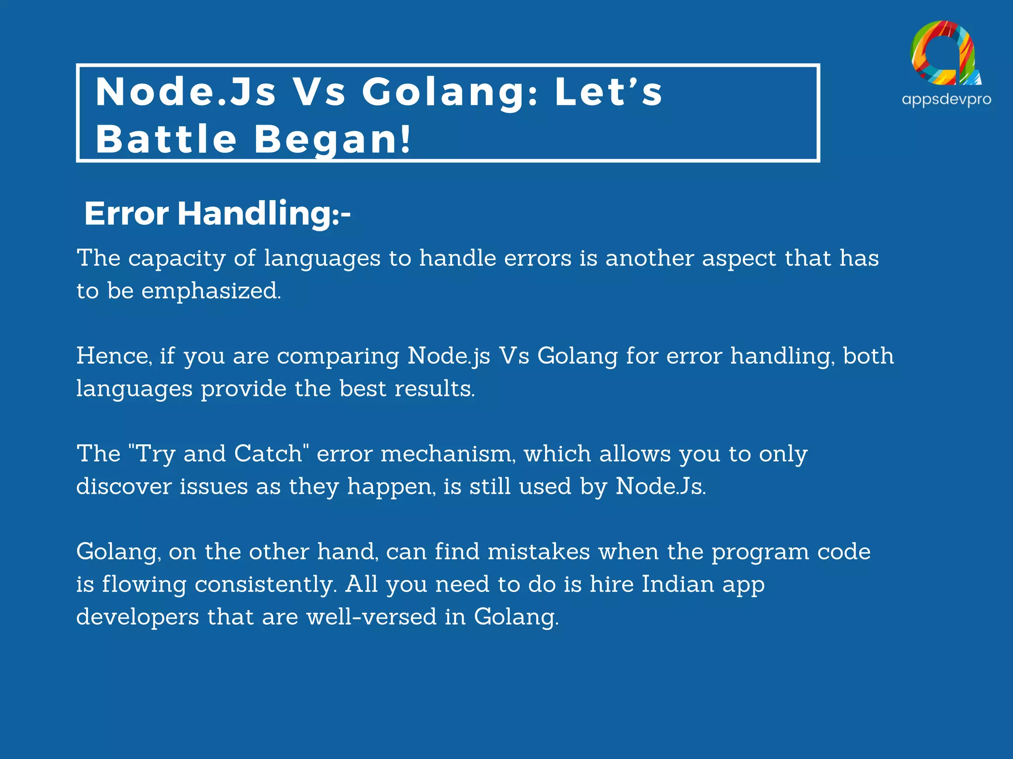Node.Js Vs Golang: Let’s Battle Began! Error Handling:- The capacity of languages to handle errors is another aspect that has to be emphasized. Hence, if you are comparing Node.js Vs Golang for error handling, both languages provide the best results. The "Try and Catch" error mechanism, which allows you to only discover issues as they happen, is still used by Node.Js. Golang, on the other hand, can find mistakes when the program code is flowing consistently. All you need to do is hire Indian app developers that are well-versed in Golang. 