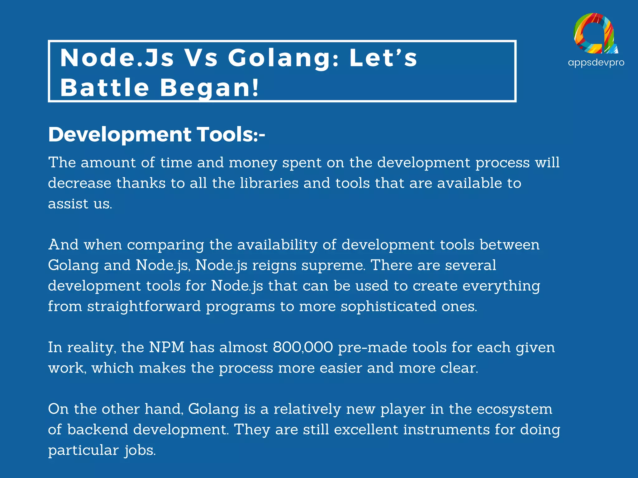 Node.Js Vs Golang: Let’s Battle Began! Development Tools:- The amount of time and money spent on the development process will decrease thanks to all the libraries and tools that are available to assist us. And when comparing the availability of development tools between Golang and Node.js, Node.js reigns supreme. There are several development tools for Node.js that can be used to create everything from straightforward programs to more sophisticated ones. In reality, the NPM has almost 800,000 pre-made tools for each given work, which makes the process more easier and more clear. On the other hand, Golang is a relatively new player in the ecosystem of backend development. They are still excellent instruments for doing particular jobs. 