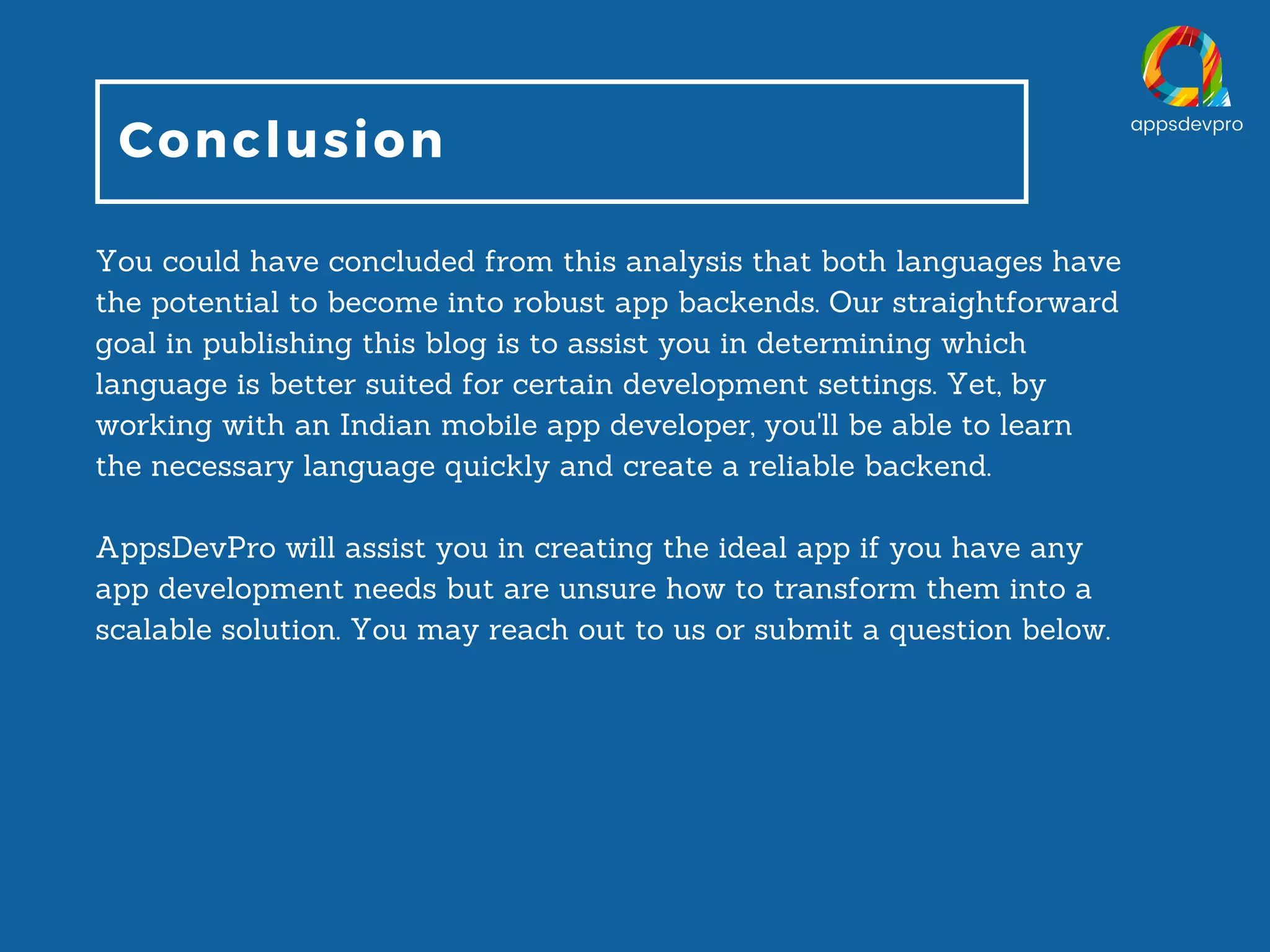 Conclusion You could have concluded from this analysis that both languages have the potential to become into robust app backends. Our straightforward goal in publishing this blog is to assist you in determining which language is better suited for certain development settings. Yet, by working with an Indian mobile app developer, you'll be able to learn the necessary language quickly and create a reliable backend. AppsDevPro will assist you in creating the ideal app if you have any app development needs but are unsure how to transform them into a scalable solution. You may reach out to us or submit a question below. 
