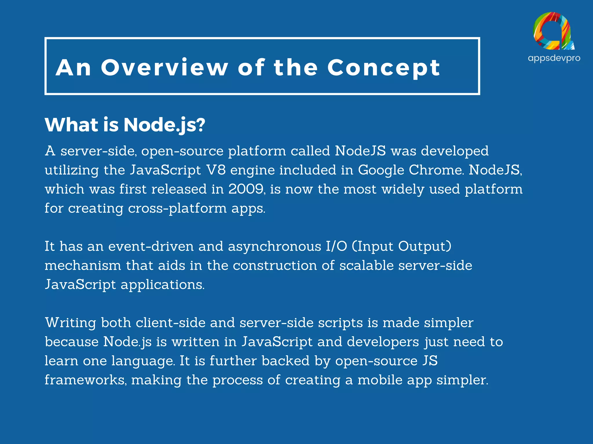 An Overview of the Concept What is Node.js? A server-side, open-source platform called NodeJS was developed utilizing the JavaScript V8 engine included in Google Chrome. NodeJS, which was first released in 2009, is now the most widely used platform for creating cross-platform apps. It has an event-driven and asynchronous I/O (Input Output) mechanism that aids in the construction of scalable server-side JavaScript applications. Writing both client-side and server-side scripts is made simpler because Node.js is written in JavaScript and developers just need to learn one language. It is further backed by open-source JS frameworks, making the process of creating a mobile app simpler. 