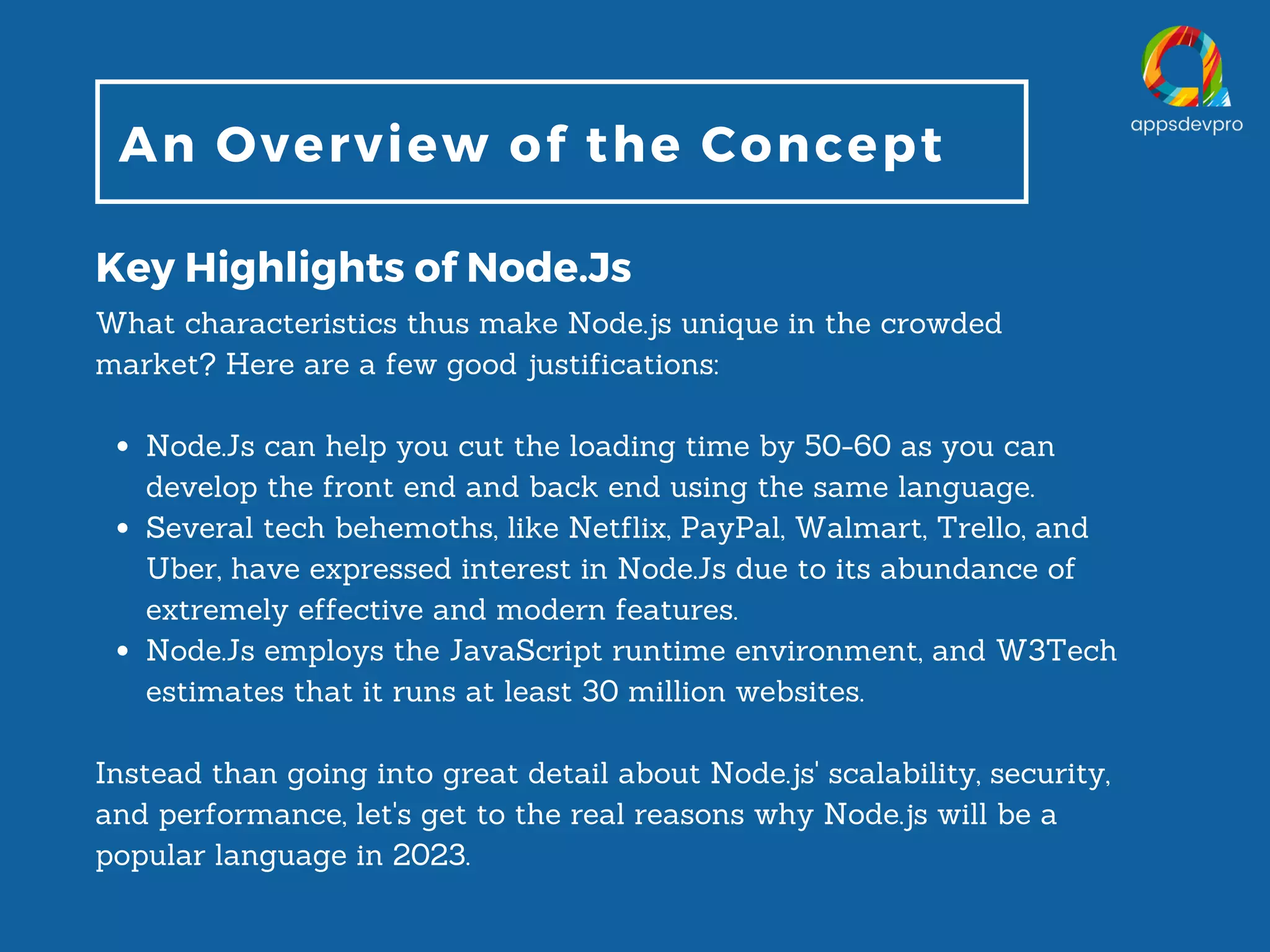 An Overview of the Concept Key Highlights of Node.Js Node.Js can help you cut the loading time by 50-60 as you can develop the front end and back end using the same language. Several tech behemoths, like Netflix, PayPal, Walmart, Trello, and Uber, have expressed interest in Node.Js due to its abundance of extremely effective and modern features. Node.Js employs the JavaScript runtime environment, and W3Tech estimates that it runs at least 30 million websites. What characteristics thus make Node.js unique in the crowded market? Here are a few good justifications: Instead than going into great detail about Node.js' scalability, security, and performance, let's get to the real reasons why Node.js will be a popular language in 2023. 