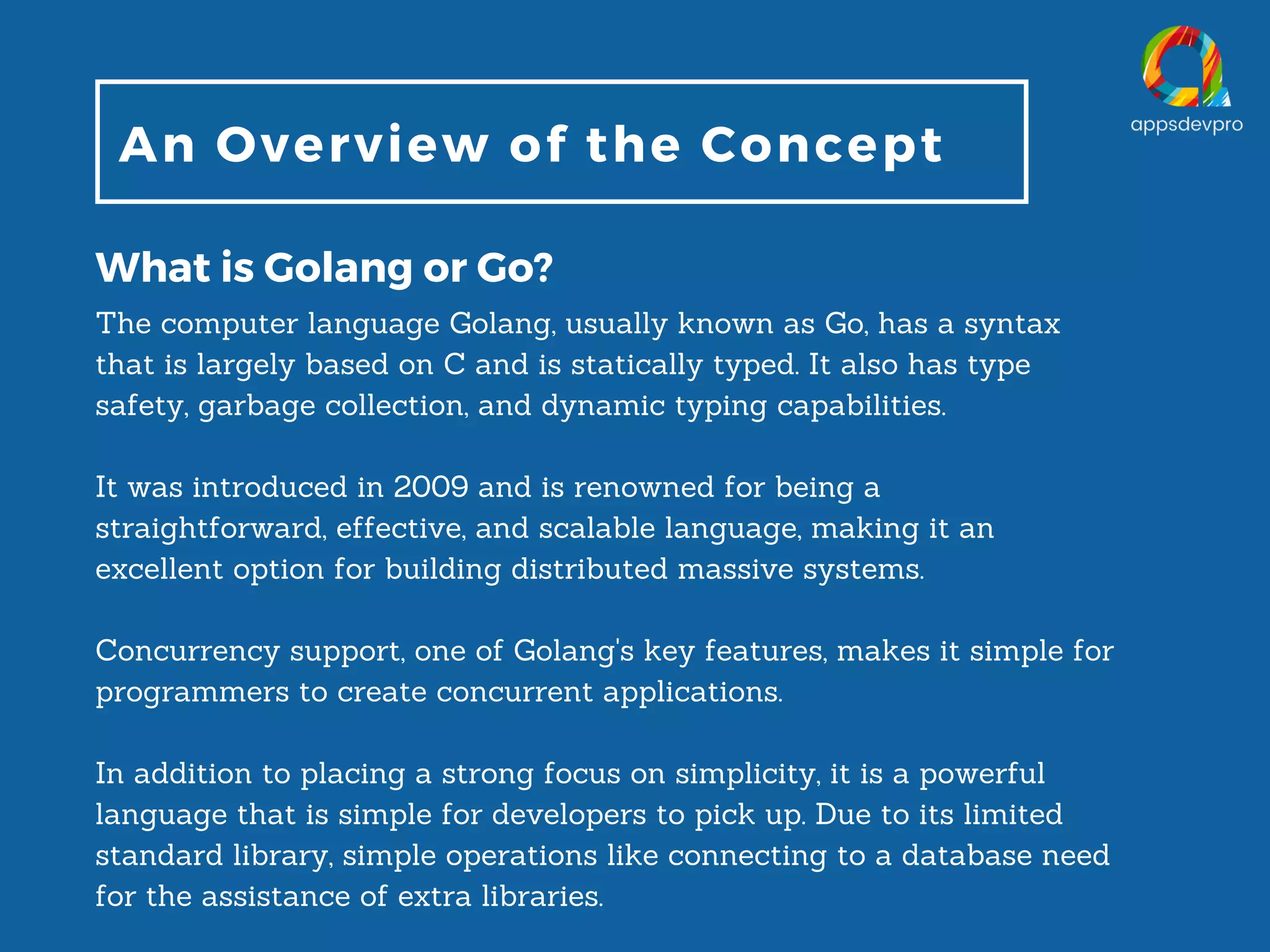 An Overview of the Concept What is Golang or Go? The computer language Golang, usually known as Go, has a syntax that is largely based on C and is statically typed. It also has type safety, garbage collection, and dynamic typing capabilities. It was introduced in 2009 and is renowned for being a straightforward, effective, and scalable language, making it an excellent option for building distributed massive systems. Concurrency support, one of Golang's key features, makes it simple for programmers to create concurrent applications. In addition to placing a strong focus on simplicity, it is a powerful language that is simple for developers to pick up. Due to its limited standard library, simple operations like connecting to a database need for the assistance of extra libraries. 