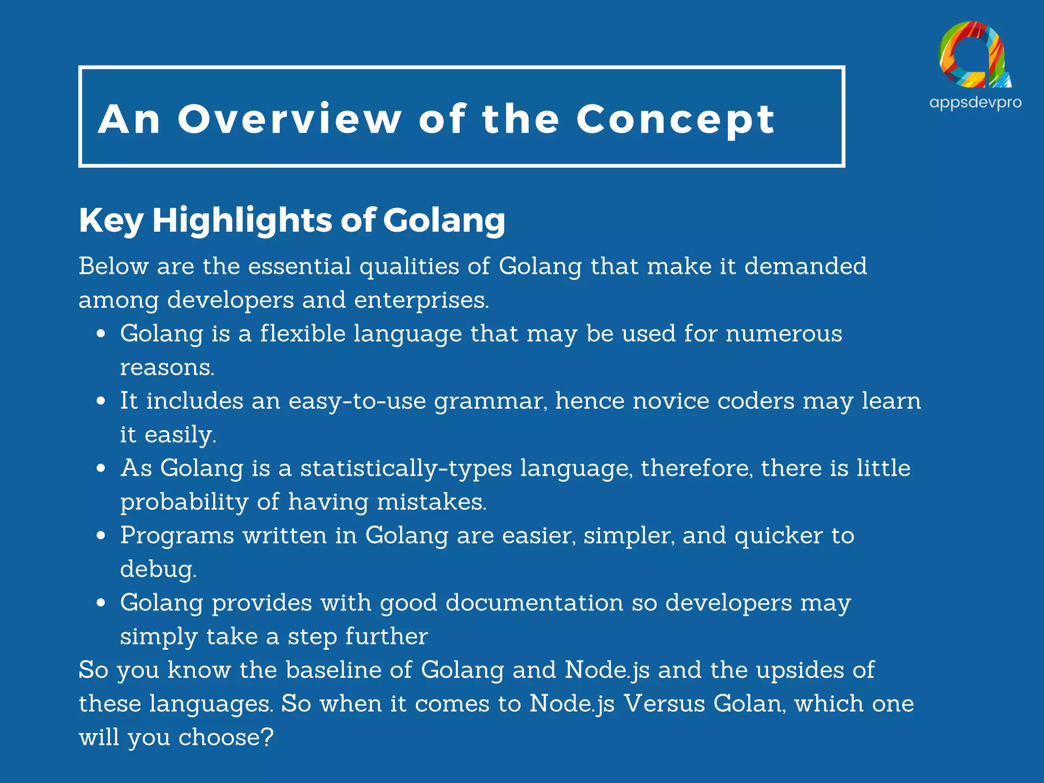 An Overview of the Concept Key Highlights of Golang Golang is a flexible language that may be used for numerous reasons. It includes an easy-to-use grammar, hence novice coders may learn it easily. As Golang is a statistically-types language, therefore, there is little probability of having mistakes. Programs written in Golang are easier, simpler, and quicker to debug. Golang provides with good documentation so developers may simply take a step further Below are the essential qualities of Golang that make it demanded among developers and enterprises. So you know the baseline of Golang and Node.js and the upsides of these languages. So when it comes to Node.js Versus Golan, which one will you choose? 