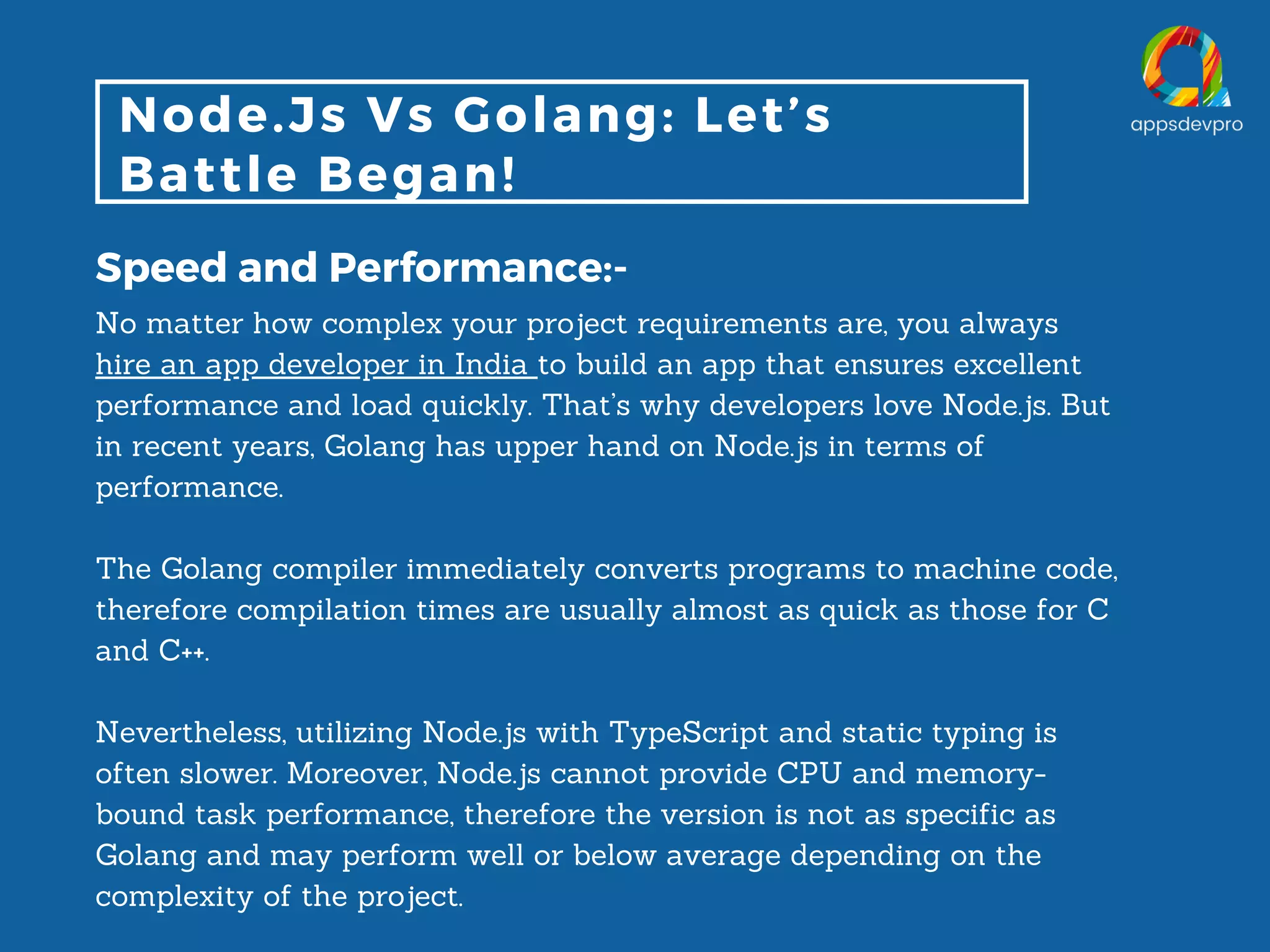 Node.Js Vs Golang: Let’s Battle Began! Speed and Performance:- No matter how complex your project requirements are, you always hire an app developer in India to build an app that ensures excellent performance and load quickly. That’s why developers love Node.js. But in recent years, Golang has upper hand on Node.js in terms of performance. The Golang compiler immediately converts programs to machine code, therefore compilation times are usually almost as quick as those for C and C++. Nevertheless, utilizing Node.js with TypeScript and static typing is often slower. Moreover, Node.js cannot provide CPU and memory- bound task performance, therefore the version is not as specific as Golang and may perform well or below average depending on the complexity of the project. 