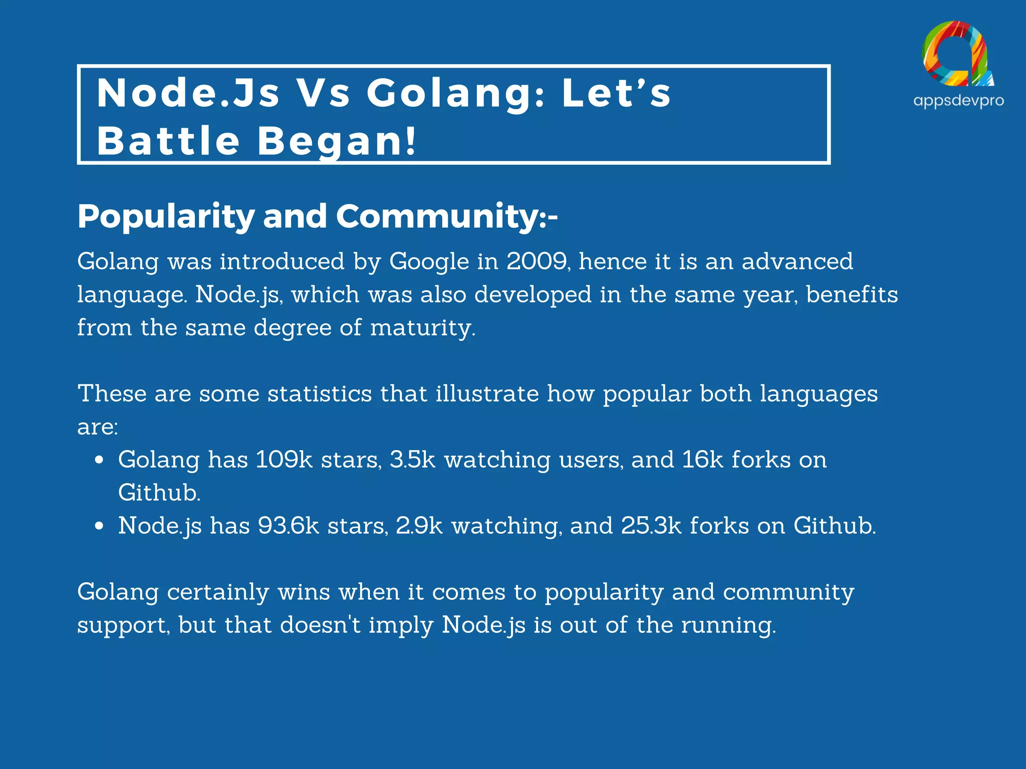 Node.Js Vs Golang: Let’s Battle Began! Popularity and Community:- Golang has 109k stars, 3.5k watching users, and 16k forks on Github. Node.js has 93.6k stars, 2.9k watching, and 25.3k forks on Github. Golang was introduced by Google in 2009, hence it is an advanced language. Node.js, which was also developed in the same year, benefits from the same degree of maturity. These are some statistics that illustrate how popular both languages are: Golang certainly wins when it comes to popularity and community support, but that doesn't imply Node.js is out of the running. 