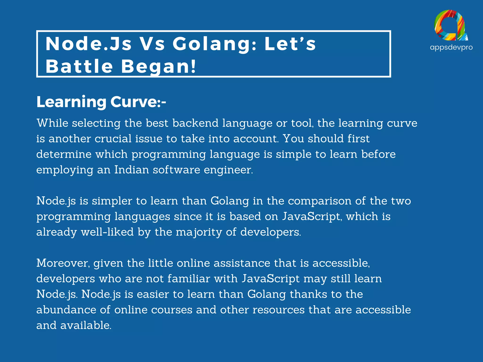 Node.Js Vs Golang: Let’s Battle Began! Learning Curve:- While selecting the best backend language or tool, the learning curve is another crucial issue to take into account. You should first determine which programming language is simple to learn before employing an Indian software engineer. Node.js is simpler to learn than Golang in the comparison of the two programming languages since it is based on JavaScript, which is already well-liked by the majority of developers. Moreover, given the little online assistance that is accessible, developers who are not familiar with JavaScript may still learn Node.js. Node.js is easier to learn than Golang thanks to the abundance of online courses and other resources that are accessible and available. 