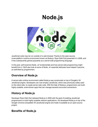 Node.js
JavaScript code may be run outside of a web browser Thanks to the open-source,
cross-platform runtime environment known as Node.js. Ryan Dahl first presented it in 2009, and
it has subsequently gained popularity as a server-side programming language.
In this post, we'll examine Node. Js' fundamentals and how server-side programming might
benefit from it. We'll also look at some of Node. Js' essential attributes have helped it become
so well-liked by programmers.
Overview of Node.js
A server-side runtime environment called Node.js was constructed on top of Google's V8
JavaScript engine. Developers can now employ JavaScript, which was previously solely used
on the client side, to create server-side code. With the help of Node.js, programmers can build
highly scalable, event-driven apps that can manage several concurrent connections.
History of Node.js
Developer Ryan Dahl first released Node.js in 2009 with the goal of enabling JavaScript
programmers to build highly scalable network applications. He developed Node.js on top of the
Google Chrome-compatible V8 JavaScript engine and made it available as an open-source
project.
Benefits of Node.js
 
