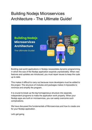 Building Nodejs Microservices
Architecture - The Ultimate Guide!
Building real-world applications in Nodejs necessitates dynamic programming,
in which the size of the Nodejs application expands unpredictably. When new
features and updates are introduced, you must repair issues to keep the code
up to date.
This makes it difficult to carry out because more developers must be added to
the project. The structure of modules and packages makes it impossible to
minimize and simplify the program.
It is crucial to break up the big homogeneous structure into separate,
independent programs to make the application work properly. When your
Nodejs apps are built on microservices, you can easily overcome such
complications.
We have discussed the fundamentals of Microservices and how to create one
for your Nodejs application.
Let's get going.
 
