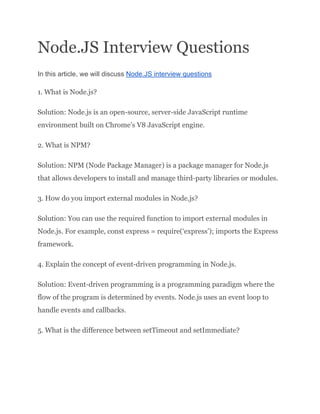 Node.JS Interview Questions
In this article, we will discuss Node.JS interview questions
1. What is Node.js?
Solution: Node.js is an open-source, server-side JavaScript runtime
environment built on Chrome’s V8 JavaScript engine.
2. What is NPM?
Solution: NPM (Node Package Manager) is a package manager for Node.js
that allows developers to install and manage third-party libraries or modules.
3. How do you import external modules in Node.js?
Solution: You can use the required function to import external modules in
Node.js. For example, const express = require(‘express’); imports the Express
framework.
4. Explain the concept of event-driven programming in Node.js.
Solution: Event-driven programming is a programming paradigm where the
flow of the program is determined by events. Node.js uses an event loop to
handle events and callbacks.
5. What is the difference between setTimeout and setImmediate?
 