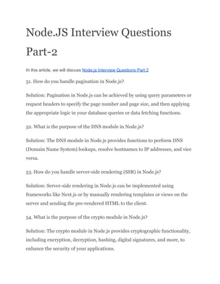 Node.JS Interview Questions
Part-2
In this article, we will discuss Node.js Interview Questions Part 2
51. How do you handle pagination in Node.js?
Solution: Pagination in Node.js can be achieved by using query parameters or
request headers to specify the page number and page size, and then applying
the appropriate logic in your database queries or data fetching functions.
52. What is the purpose of the DNS module in Node.js?
Solution: The DNS module in Node.js provides functions to perform DNS
(Domain Name System) lookups, resolve hostnames to IP addresses, and vice
versa.
53. How do you handle server-side rendering (SSR) in Node.js?
Solution: Server-side rendering in Node.js can be implemented using
frameworks like Next.js or by manually rendering templates or views on the
server and sending the pre-rendered HTML to the client.
54. What is the purpose of the crypto module in Node.js?
Solution: The crypto module in Node.js provides cryptographic functionality,
including encryption, decryption, hashing, digital signatures, and more, to
enhance the security of your applications.
 