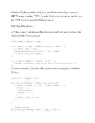 Solution: The https module in Node.js provides functionality to create an
HTTPS server or make HTTPS requests, allowing secure communication over
the HTTP protocol using SSL/TLS encryption.
Code Based Questions: –
1.Write a simple Node.js server that listens on port 3000 and responds with
“Hello, World!” when accessed.
const http = require('http');
const server = http.createServer((req, res) => {
res.statusCode = 200;
res.setHeader('Content-Type', 'text/plain');
res.end('Hello, World!');
});
server.listen(3000, 'localhost', () => {
console.log('Server running at http://localhost:3000/');
});
2. Create a function that reads a file asynchronously using the fs module in
Node.js.
const fs = require('fs');
function readFileAsync(filePath, callback) {
fs.readFile(filePath, 'utf8', (err, data) => {
if (err) {
callback(err);
return;
}
callback(null, data);
});
}
// Usage example
readFileAsync('example.txt', (err, data) => {
 