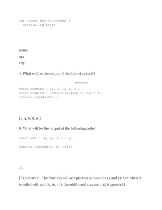 for (const key in person) {
console.log(key);
}
name
age
city
7. What will be the output of the following code?
Advertisement
const numbers = [1, 2, 3, 4, 5];
const doubled = numbers.map(num => num * 2);
console.log(doubled);
[2, 4, 6, 8, 10]
8. What will be the output of the following code?
const add = (x, y) => x + y;
console.log(add(5, 10, 15));
15
[Explanation: The function add accepts two parameters (x and y), but when it
is called with add(5, 10, 15), the additional argument 15 is ignored.]
 