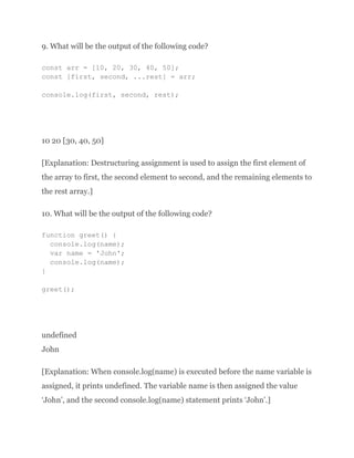 9. What will be the output of the following code?
const arr = [10, 20, 30, 40, 50];
const [first, second, ...rest] = arr;
console.log(first, second, rest);
10 20 [30, 40, 50]
[Explanation: Destructuring assignment is used to assign the first element of
the array to first, the second element to second, and the remaining elements to
the rest array.]
10. What will be the output of the following code?
function greet() {
console.log(name);
var name = 'John';
console.log(name);
}
greet();
undefined
John
[Explanation: When console.log(name) is executed before the name variable is
assigned, it prints undefined. The variable name is then assigned the value
‘John’, and the second console.log(name) statement prints ‘John’.]
 