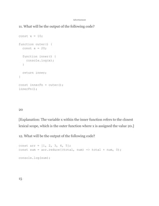 Advertisement
11. What will be the output of the following code?
const x = 10;
function outer() {
const x = 20;
function inner() {
console.log(x);
}
return inner;
}
const innerFn = outer();
innerFn();
20
[Explanation: The variable x within the inner function refers to the closest
lexical scope, which is the outer function where x is assigned the value 20.]
12. What will be the output of the following code?
const arr = [1, 2, 3, 4, 5];
const sum = arr.reduce((total, num) => total + num, 0);
console.log(sum);
15
 