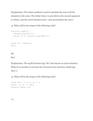 [Explanation: The reduce method is used to calculate the sum of all the
elements in the array. The initial value 0 is provided as the second argument
to reduce, and the arrow function total + num accumulates the sum.]
13. What will be the output of the following code?
function sayHi() {
console.log('Hi!');
return () => console.log('Bye!');
}
const fn = sayHi();
fn();
Hi!
Bye!
[Explanation: The sayHi function logs ‘Hi!’ and returns an arrow function.
When fn is invoked, it executes the returned arrow function, which logs
‘Bye!’.]
14. What will be the output of the following code?
const obj = { a: 1, b: 2 };
const { a, b } = obj;
console.log(a, b);
1 2
 