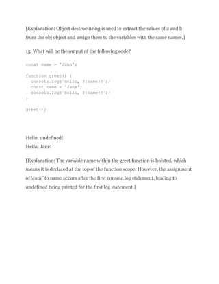 [Explanation: Object destructuring is used to extract the values of a and b
from the obj object and assign them to the variables with the same names.]
15. What will be the output of the following code?
const name = 'John';
function greet() {
console.log(`Hello, ${name}!`);
const name = 'Jane';
console.log(`Hello, ${name}!`);
}
greet();
Hello, undefined!
Hello, Jane!
[Explanation: The variable name within the greet function is hoisted, which
means it is declared at the top of the function scope. However, the assignment
of ‘Jane’ to name occurs after the first console.log statement, leading to
undefined being printed for the first log statement.]
 