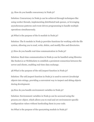 55. How do you handle concurrency in Node.js?
Solution: Concurrency in Node.js can be achieved through techniques like
using worker threads, implementing distributed task queues, or leveraging
asynchronous patterns and event-driven programming to handle multiple
operations simultaneously.
56.What is the purpose of the fs module in Node.js?
Solution: The fs module in Node.js provides functions for working with the file
system, allowing you to read, write, delete, and modify files and directories.
57.How do you handle real-time communication in Node.js?
Solution: Real-time communication in Node.js can be handled using libraries
like Socket.io or WebSockets to establish a persistent connection between the
server and clients, enabling real-time data exchange.
58.What is the purpose of the util.inspect function in Node.js?
Solution: The util.inspect function in Node.js is used to convert JavaScript
objects into strings, providing a convenient way to inspect and debug objects
during development.
59.How do you handle environment variables in Node.js?
Solution: Environment variables in Node.js can be accessed using the
process.env object, which allows you to read and set environment-specific
configuration values without hardcoding them in your code.
60.What is the purpose of the querystring module in Node.js?
 
