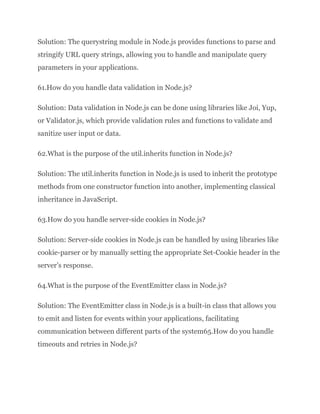 Solution: The querystring module in Node.js provides functions to parse and
stringify URL query strings, allowing you to handle and manipulate query
parameters in your applications.
61.How do you handle data validation in Node.js?
Solution: Data validation in Node.js can be done using libraries like Joi, Yup,
or Validator.js, which provide validation rules and functions to validate and
sanitize user input or data.
62.What is the purpose of the util.inherits function in Node.js?
Solution: The util.inherits function in Node.js is used to inherit the prototype
methods from one constructor function into another, implementing classical
inheritance in JavaScript.
63.How do you handle server-side cookies in Node.js?
Solution: Server-side cookies in Node.js can be handled by using libraries like
cookie-parser or by manually setting the appropriate Set-Cookie header in the
server’s response.
64.What is the purpose of the EventEmitter class in Node.js?
Solution: The EventEmitter class in Node.js is a built-in class that allows you
to emit and listen for events within your applications, facilitating
communication between different parts of the system65.How do you handle
timeouts and retries in Node.js?
 