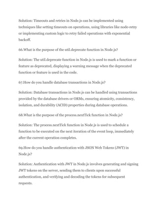 Solution: Timeouts and retries in Node.js can be implemented using
techniques like setting timeouts on operations, using libraries like node-retry
or implementing custom logic to retry failed operations with exponential
backoff.
66.What is the purpose of the util.deprecate function in Node.js?
Solution: The util.deprecate function in Node.js is used to mark a function or
feature as deprecated, displaying a warning message when the deprecated
function or feature is used in the code.
67.How do you handle database transactions in Node.js?
Solution: Database transactions in Node.js can be handled using transactions
provided by the database drivers or ORMs, ensuring atomicity, consistency,
isolation, and durability (ACID) properties during database operations.
68.What is the purpose of the process.nextTick function in Node.js?
Solution: The process.nextTick function in Node.js is used to schedule a
function to be executed on the next iteration of the event loop, immediately
after the current operation completes.
69.How do you handle authentication with JSON Web Tokens (JWT) in
Node.js?
Solution: Authentication with JWT in Node.js involves generating and signing
JWT tokens on the server, sending them to clients upon successful
authentication, and verifying and decoding the tokens for subsequent
requests.
 
