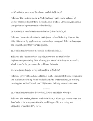 70.What is the purpose of the cluster module in Node.js?
Solution: The cluster module in Node.js allows you to create a cluster of
worker processes to distribute the load across multiple CPU cores, enhancing
the application’s performance and scalability.
71.How do you handle internationalization (i18n) in Node.js?
Solution: Internationalization in Node.js can be handled using libraries like
i18n, i18next, or by implementing custom logic to support different languages
and translations within your application.
72.What is the purpose of the stream module in Node.js?
Solution: The stream module in Node.js provides an interface for
implementing streaming data, allowing you to read or write data in chunks,
which is useful for processing large files or data sets.
73.How do you handle server-side caching in Node.js?
Solution: Server-side caching in Node.js can be implemented using techniques
like in-memory caching with libraries like Redis or Memcached, or by using
caching proxies like Varnish or CDN (Content Delivery Network) services.
Advertisement
74.What is the purpose of the worker_threads module in Node.js?
Solution: The worker_threads module in Node.js allows you to create and run
JavaScript code in separate threads, enabling parallel processing and
utilization of multiple CPU cores.
 