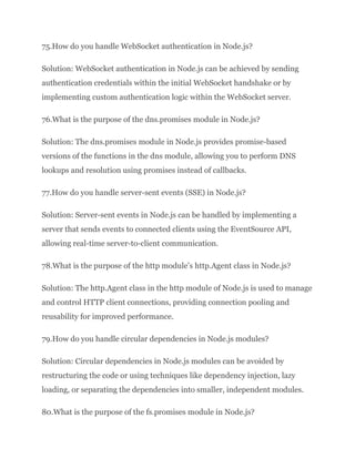 75.How do you handle WebSocket authentication in Node.js?
Solution: WebSocket authentication in Node.js can be achieved by sending
authentication credentials within the initial WebSocket handshake or by
implementing custom authentication logic within the WebSocket server.
76.What is the purpose of the dns.promises module in Node.js?
Solution: The dns.promises module in Node.js provides promise-based
versions of the functions in the dns module, allowing you to perform DNS
lookups and resolution using promises instead of callbacks.
77.How do you handle server-sent events (SSE) in Node.js?
Solution: Server-sent events in Node.js can be handled by implementing a
server that sends events to connected clients using the EventSource API,
allowing real-time server-to-client communication.
78.What is the purpose of the http module’s http.Agent class in Node.js?
Solution: The http.Agent class in the http module of Node.js is used to manage
and control HTTP client connections, providing connection pooling and
reusability for improved performance.
79.How do you handle circular dependencies in Node.js modules?
Solution: Circular dependencies in Node.js modules can be avoided by
restructuring the code or using techniques like dependency injection, lazy
loading, or separating the dependencies into smaller, independent modules.
80.What is the purpose of the fs.promises module in Node.js?
 