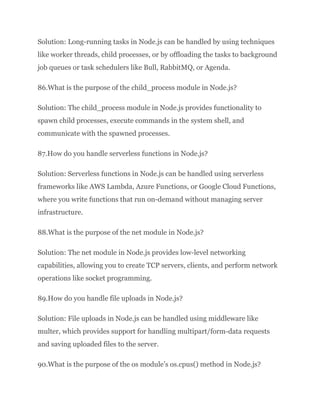 Solution: Long-running tasks in Node.js can be handled by using techniques
like worker threads, child processes, or by offloading the tasks to background
job queues or task schedulers like Bull, RabbitMQ, or Agenda.
86.What is the purpose of the child_process module in Node.js?
Solution: The child_process module in Node.js provides functionality to
spawn child processes, execute commands in the system shell, and
communicate with the spawned processes.
87.How do you handle serverless functions in Node.js?
Solution: Serverless functions in Node.js can be handled using serverless
frameworks like AWS Lambda, Azure Functions, or Google Cloud Functions,
where you write functions that run on-demand without managing server
infrastructure.
88.What is the purpose of the net module in Node.js?
Solution: The net module in Node.js provides low-level networking
capabilities, allowing you to create TCP servers, clients, and perform network
operations like socket programming.
89.How do you handle file uploads in Node.js?
Solution: File uploads in Node.js can be handled using middleware like
multer, which provides support for handling multipart/form-data requests
and saving uploaded files to the server.
90.What is the purpose of the os module’s os.cpus() method in Node.js?
 
