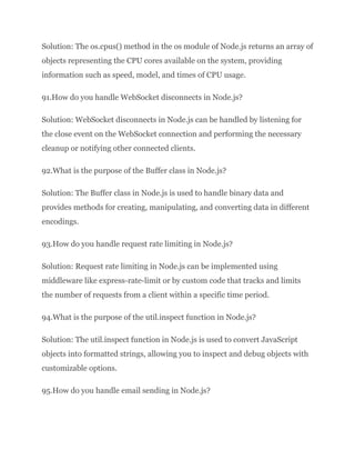 Solution: The os.cpus() method in the os module of Node.js returns an array of
objects representing the CPU cores available on the system, providing
information such as speed, model, and times of CPU usage.
91.How do you handle WebSocket disconnects in Node.js?
Solution: WebSocket disconnects in Node.js can be handled by listening for
the close event on the WebSocket connection and performing the necessary
cleanup or notifying other connected clients.
92.What is the purpose of the Buffer class in Node.js?
Solution: The Buffer class in Node.js is used to handle binary data and
provides methods for creating, manipulating, and converting data in different
encodings.
93.How do you handle request rate limiting in Node.js?
Solution: Request rate limiting in Node.js can be implemented using
middleware like express-rate-limit or by custom code that tracks and limits
the number of requests from a client within a specific time period.
94.What is the purpose of the util.inspect function in Node.js?
Solution: The util.inspect function in Node.js is used to convert JavaScript
objects into formatted strings, allowing you to inspect and debug objects with
customizable options.
95.How do you handle email sending in Node.js?
 