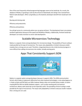 One of the most frequently utilized programming languages seems to be JavaScript. As a result, the
adoption of Node.js is growing as seen by the amount of downloads and ratings it has received from
Node JS web developers. When using Node.js as the backend, developers benefit from JavaScript's full
stack:
Reusing and sharing code
Efficiency and productivity
Efficiency and quickness
You will get access to a community where you can grow and learn. The development team can produce
excellent applications because of the speed and flexibility of Node.js. Additionally, frontend JavaScript
developers can easily transition to server-side development.
Scalable Microservices Technology
Node.js is a popular choice among developers for microservice design. The possibility of future scaling is
made possible by this type of microservice. The reason why adaptability is limited is because smaller
modules than a strong core are used. Therefore, integrating features into a fully functional program is
more difficult than adding microservices into smaller, already-existing parts.
Apps That Consistently Support JSON
Node.js is a popular option among developers because it supports JSON. The JSON communication
format, which Node.js implements differently from other backend technologies, is also advantageous to
it. Ruby on Rails and PHP both use JSON, however Node.js does not translate binary models. So when
creating RESTful APIs for NoSQL database support, such as when working with microservice
architecture, Node.js with Javascript can be especially useful. The possibility of future scaling is made
possible by this type of microservice. The reason why adaptability is limited is because smaller modules
than a strong core are used.
 