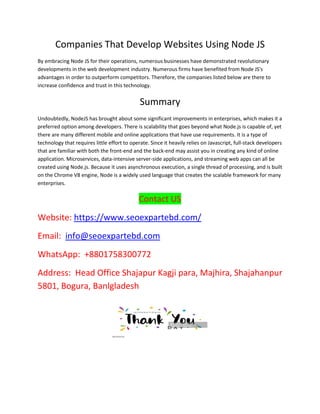 Companies That Develop Websites Using Node JS
By embracing Node JS for their operations, numerous businesses have demonstrated revolutionary
developments in the web development industry. Numerous firms have benefited from Node JS's
advantages in order to outperform competitors. Therefore, the companies listed below are there to
increase confidence and trust in this technology.
Summary
Undoubtedly, NodeJS has brought about some significant improvements in enterprises, which makes it a
preferred option among developers. There is scalability that goes beyond what Node.js is capable of, yet
there are many different mobile and online applications that have use requirements. It is a type of
technology that requires little effort to operate. Since it heavily relies on Javascript, full-stack developers
that are familiar with both the front-end and the back-end may assist you in creating any kind of online
application. Microservices, data-intensive server-side applications, and streaming web apps can all be
created using Node.js. Because it uses asynchronous execution, a single thread of processing, and is built
on the Chrome V8 engine, Node is a widely used language that creates the scalable framework for many
enterprises.
Contact US
Website: https://www.seoexpartebd.com/
Email: info@seoexpartebd.com
WhatsApp: +8801758300772
Address: Head Office Shajapur Kagji para, Majhira, Shajahanpur
5801, Bogura, Banlgladesh
 