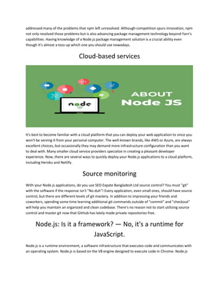 addressed many of the problems that npm left unresolved. Although competition spurs innovation, npm
not only resolved those problems but is also advancing package management technology beyond Yarn's
capabilities. Having knowledge of a Node.js package management solution is a crucial ability even
though it's almost a toss-up which one you should use nowadays.
Cloud-based services
It's best to become familiar with a cloud platform that you can deploy your web application to since you
won't be serving it from your personal computer. The well-known brands, like AWS or Azure, are always
excellent choices, but occasionally they may demand more infrastructure configuration than you want
to deal with. Many smaller cloud service providers specialize in creating a pleasant developer
experience. Now, there are several ways to quickly deploy your Node.js applications to a cloud platform,
including Heroku and Netlify.
Source monitoring
With your Node.js applications, do you use SEO Expate Bangladesh Ltd source control? You must "git"
with the software if the response isn't "No duh"! Every application, even small ones, should have source
control, but there are different levels of git mastery. In addition to impressing your friends and
coworkers, spending some time learning additional git commands outside of "commit" and "checkout"
will help you maintain an organized and clean codebase. There's no reason not to start utilizing source
control and master git now that GitHub has lately made private repositories free.
Node.js: Is it a framework? — No, it's a runtime for
JavaScript.
Node.js is a runtime environment, a software infrastructure that executes code and communicates with
an operating system. Node.js is based on the V8 engine designed to execute code in Chrome. Node.js
 