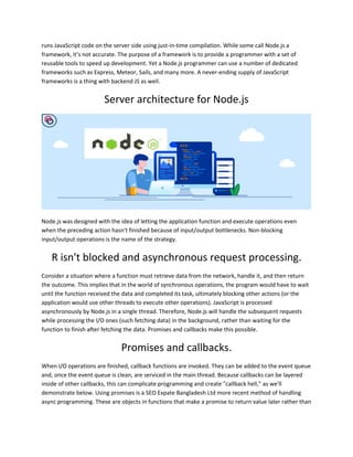 runs JavaScript code on the server side using just-in-time compilation. While some call Node.js a
framework, it’s not accurate. The purpose of a framework is to provide a programmer with a set of
reusable tools to speed up development. Yet a Node.js programmer can use a number of dedicated
frameworks such as Express, Meteor, Sails, and many more. A never-ending supply of JavaScript
frameworks is a thing with backend JS as well.
Server architecture for Node.js
Node.js was designed with the idea of letting the application function and execute operations even
when the preceding action hasn't finished because of input/output bottlenecks. Non-blocking
input/output operations is the name of the strategy.
R isn't blocked and asynchronous request processing.
Consider a situation where a function must retrieve data from the network, handle it, and then return
the outcome. This implies that in the world of synchronous operations, the program would have to wait
until the function received the data and completed its task, ultimately blocking other actions (or the
application would use other threads to execute other operations). JavaScript is processed
asynchronously by Node.js in a single thread. Therefore, Node.js will handle the subsequent requests
while processing the I/O ones (such fetching data) in the background, rather than waiting for the
function to finish after fetching the data. Promises and callbacks make this possible.
Promises and callbacks.
When I/O operations are finished, callback functions are invoked. They can be added to the event queue
and, once the event queue is clean, are serviced in the main thread. Because callbacks can be layered
inside of other callbacks, this can complicate programming and create "callback hell," as we'll
demonstrate below. Using promises is a SEO Expate Bangladesh Ltd more recent method of handling
async programming. These are objects in functions that make a promise to return value later rather than
 
