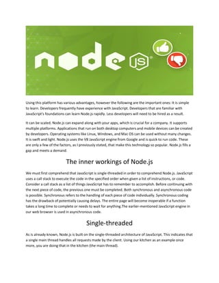 Using this platform has various advantages, however the following are the important ones: It is simple
to learn. Developers frequently have experience with JavaScript. Developers that are familiar with
JavaScript's foundations can learn Node.js rapidly. Less developers will need to be hired as a result.
It can be scaled. Node.js can expand along with your apps, which is crucial for a company. It supports
multiple platforms. Applications that run on both desktop computers and mobile devices can be created
by developers. Operating systems like Linux, Windows, and Mac OS can be used without many changes.
It is swift and light. Node.js uses the V8 JavaScript engine from Google and is quick to run code. These
are only a few of the factors, as I previously stated, that make this technology so popular. Node.js fills a
gap and meets a demand.
The inner workings of Node.js
We must first comprehend that JavaScript is single-threaded in order to comprehend Node.js. JavaScript
uses a call stack to execute the code in the specified order when given a list of instructions, or code.
Consider a call stack as a list of things JavaScript has to remember to accomplish. Before continuing with
the next piece of code, the previous one must be completed. Both synchronous and asynchronous code
is possible. Synchronous refers to the handling of each piece of code individually. Synchronous coding
has the drawback of potentially causing delays. The entire page will become inoperable if a function
takes a long time to complete or needs to wait for anything.The earlier-mentioned JavaScript engine in
our web browser is used in asynchronous code.
Single-threaded
As is already known, Node.js is built on the single-threaded architecture of JavaScript. This indicates that
a single main thread handles all requests made by the client. Using our kitchen as an example once
more, you are doing that in the kitchen (the main thread).
 
