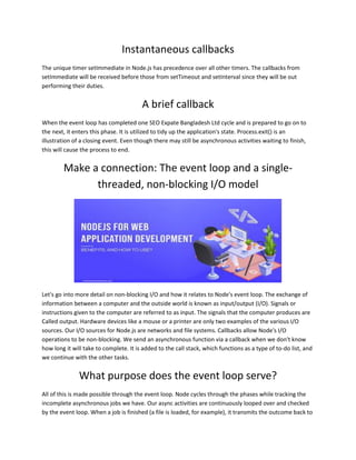 Instantaneous callbacks
The unique timer setImmediate in Node.js has precedence over all other timers. The callbacks from
setImmediate will be received before those from setTimeout and setInterval since they will be out
performing their duties.
A brief callback
When the event loop has completed one SEO Expate Bangladesh Ltd cycle and is prepared to go on to
the next, it enters this phase. It is utilized to tidy up the application's state. Process.exit() is an
illustration of a closing event. Even though there may still be asynchronous activities waiting to finish,
this will cause the process to end.
Make a connection: The event loop and a single-
threaded, non-blocking I/O model
Let's go into more detail on non-blocking I/O and how it relates to Node's event loop. The exchange of
information between a computer and the outside world is known as input/output (I/O). Signals or
instructions given to the computer are referred to as input. The signals that the computer produces are
Called output. Hardware devices like a mouse or a printer are only two examples of the various I/O
sources. Our I/O sources for Node.js are networks and file systems. Callbacks allow Node's I/O
operations to be non-blocking. We send an asynchronous function via a callback when we don't know
how long it will take to complete. It is added to the call stack, which functions as a type of to-do list, and
we continue with the other tasks.
What purpose does the event loop serve?
All of this is made possible through the event loop. Node cycles through the phases while tracking the
incomplete asynchronous jobs we have. Our async activities are continuously looped over and checked
by the event loop. When a job is finished (a file is loaded, for example), it transmits the outcome back to
 