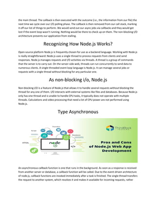 the main thread. The callback is then executed with the outcome (i.e., the information from our file) the
next time we cycle over our I/O polling phase. The callback is then removed from our call stack, marking
it off our list of things to perform. We would send out our async jobs via callbacks and they would get
lost if the event loop wasn't running. Nothing would be there to check up on them. The non-blocking I/O
architecture prevents our application from stalling.
Recognizing How Node.js Works?
Open-source platform Node.js is frequently chosen for use as a backend language. Working with Node.js
is really straightforward: Node.js uses a single thread to process requests from clients and send
responses. Node.js manages requests and I/O activities via threads. A thread is a group of commands
that the server is to carry out. On the server-side web, threads can run concurrently to send data to
numerous clients. A single-threaded event loop language is Node.js. It can manage several jobs or
requests with a single thread without blocking for any particular one.
As non-blocking i/o, Node.js
Non-blocking I/O is a feature of Node.js that allows it to handle several requests without blocking the
thread for any one of them. I/O interacts with external systems like files and databases. Because Node.js
only has one thread and is unable to handle CPU tasks, it typically does not operate with multiple
threads. Calculations and video processing that need a lot of CPU power are not performed using
Node.js.
Type Asynchronous
An asynchronous callback function is one that runs in the background. As soon as a response is received
from another server or database, a callback function will be called. Due to the event-driven architecture
of node.js, callback functions are invoked immediately after a task is finished. The single thread transfers
the request to another system, which resolves it and makes it available for incoming requests, rather
 