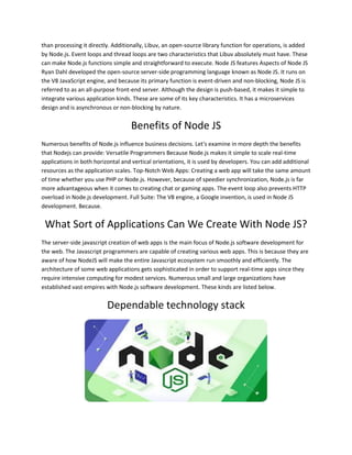 than processing it directly. Additionally, Libuv, an open-source library function for operations, is added
by Node.js. Event loops and thread loops are two characteristics that Libuv absolutely must have. These
can make Node.js functions simple and straightforward to execute. Node JS features Aspects of Node JS
Ryan Dahl developed the open-source server-side programming language known as Node JS. It runs on
the V8 JavaScript engine, and because its primary function is event-driven and non-blocking, Node JS is
referred to as an all-purpose front-end server. Although the design is push-based, it makes it simple to
integrate various application kinds. These are some of its key characteristics. It has a microservices
design and is asynchronous or non-blocking by nature.
Benefits of Node JS
Numerous benefits of Node.js influence business decisions. Let's examine in more depth the benefits
that Nodejs can provide: Versatile Programmers Because Node.js makes it simple to scale real-time
applications in both horizontal and vertical orientations, it is used by developers. You can add additional
resources as the application scales. Top-Notch Web Apps: Creating a web app will take the same amount
of time whether you use PHP or Node.js. However, because of speedier synchronization, Node.js is far
more advantageous when it comes to creating chat or gaming apps. The event loop also prevents HTTP
overload in Node.js development. Full Suite: The V8 engine, a Google invention, is used in Node JS
development. Because.
What Sort of Applications Can We Create With Node JS?
The server-side javascript creation of web apps is the main focus of Node.js software development for
the web. The Javascript programmers are capable of creating various web apps. This is because they are
aware of how NodeJS will make the entire Javascript ecosystem run smoothly and efficiently. The
architecture of some web applications gets sophisticated in order to support real-time apps since they
require intensive computing for modest services. Numerous small and large organizations have
established vast empires with Node.js software development. These kinds are listed below.
Dependable technology stack
 