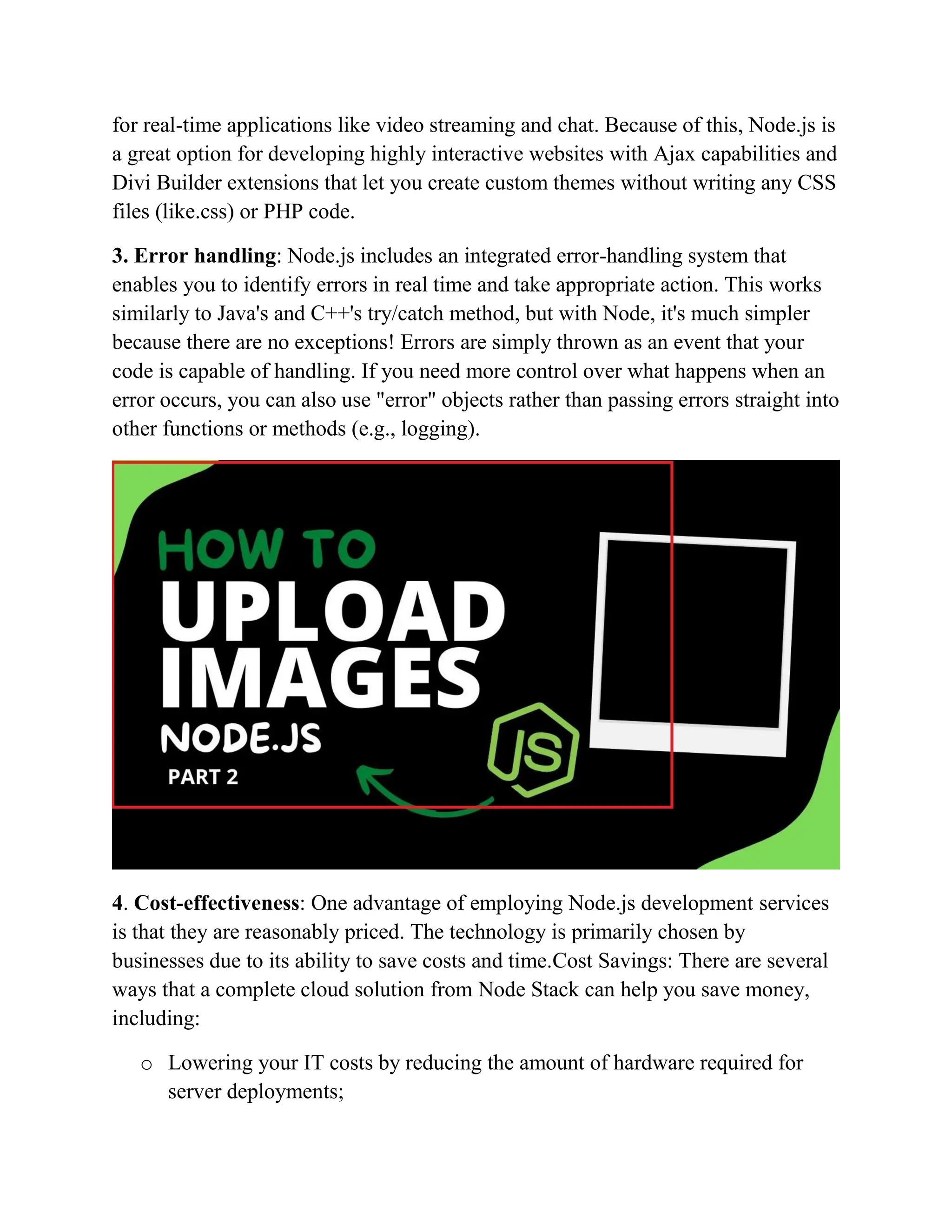 for real-time applications like video streaming and chat. Because of this, Node.js is
a great option for developing highly interactive websites with Ajax capabilities and
Divi Builder extensions that let you create custom themes without writing any CSS
files (like.css) or PHP code.
3. Error handling: Node.js includes an integrated error-handling system that
enables you to identify errors in real time and take appropriate action. This works
similarly to Java's and C++'s try/catch method, but with Node, it's much simpler
because there are no exceptions! Errors are simply thrown as an event that your
code is capable of handling. If you need more control over what happens when an
error occurs, you can also use "error" objects rather than passing errors straight into
other functions or methods (e.g., logging).
4. Cost-effectiveness: One advantage of employing Node.js development services
is that they are reasonably priced. The technology is primarily chosen by
businesses due to its ability to save costs and time.Cost Savings: There are several
ways that a complete cloud solution from Node Stack can help you save money,
including:
o Lowering your IT costs by reducing the amount of hardware required for
server deployments;
 