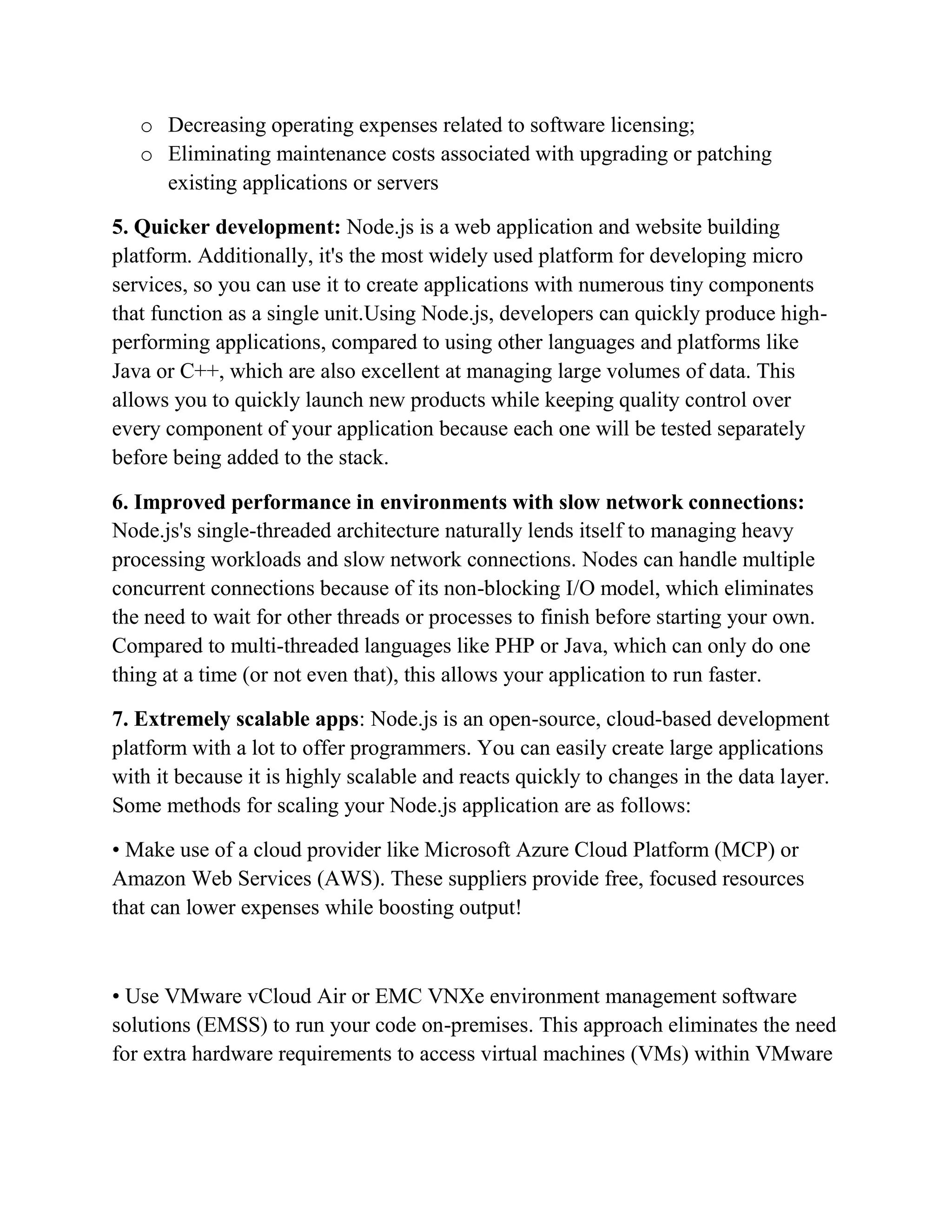 o Decreasing operating expenses related to software licensing;
o Eliminating maintenance costs associated with upgrading or patching
existing applications or servers
5. Quicker development: Node.js is a web application and website building
platform. Additionally, it's the most widely used platform for developing micro
services, so you can use it to create applications with numerous tiny components
that function as a single unit.Using Node.js, developers can quickly produce high-
performing applications, compared to using other languages and platforms like
Java or C++, which are also excellent at managing large volumes of data. This
allows you to quickly launch new products while keeping quality control over
every component of your application because each one will be tested separately
before being added to the stack.
6. Improved performance in environments with slow network connections:
Node.js's single-threaded architecture naturally lends itself to managing heavy
processing workloads and slow network connections. Nodes can handle multiple
concurrent connections because of its non-blocking I/O model, which eliminates
the need to wait for other threads or processes to finish before starting your own.
Compared to multi-threaded languages like PHP or Java, which can only do one
thing at a time (or not even that), this allows your application to run faster.
7. Extremely scalable apps: Node.js is an open-source, cloud-based development
platform with a lot to offer programmers. You can easily create large applications
with it because it is highly scalable and reacts quickly to changes in the data layer.
Some methods for scaling your Node.js application are as follows:
• Make use of a cloud provider like Microsoft Azure Cloud Platform (MCP) or
Amazon Web Services (AWS). These suppliers provide free, focused resources
that can lower expenses while boosting output!
• Use VMware vCloud Air or EMC VNXe environment management software
solutions (EMSS) to run your code on-premises. This approach eliminates the need
for extra hardware requirements to access virtual machines (VMs) within VMware
 