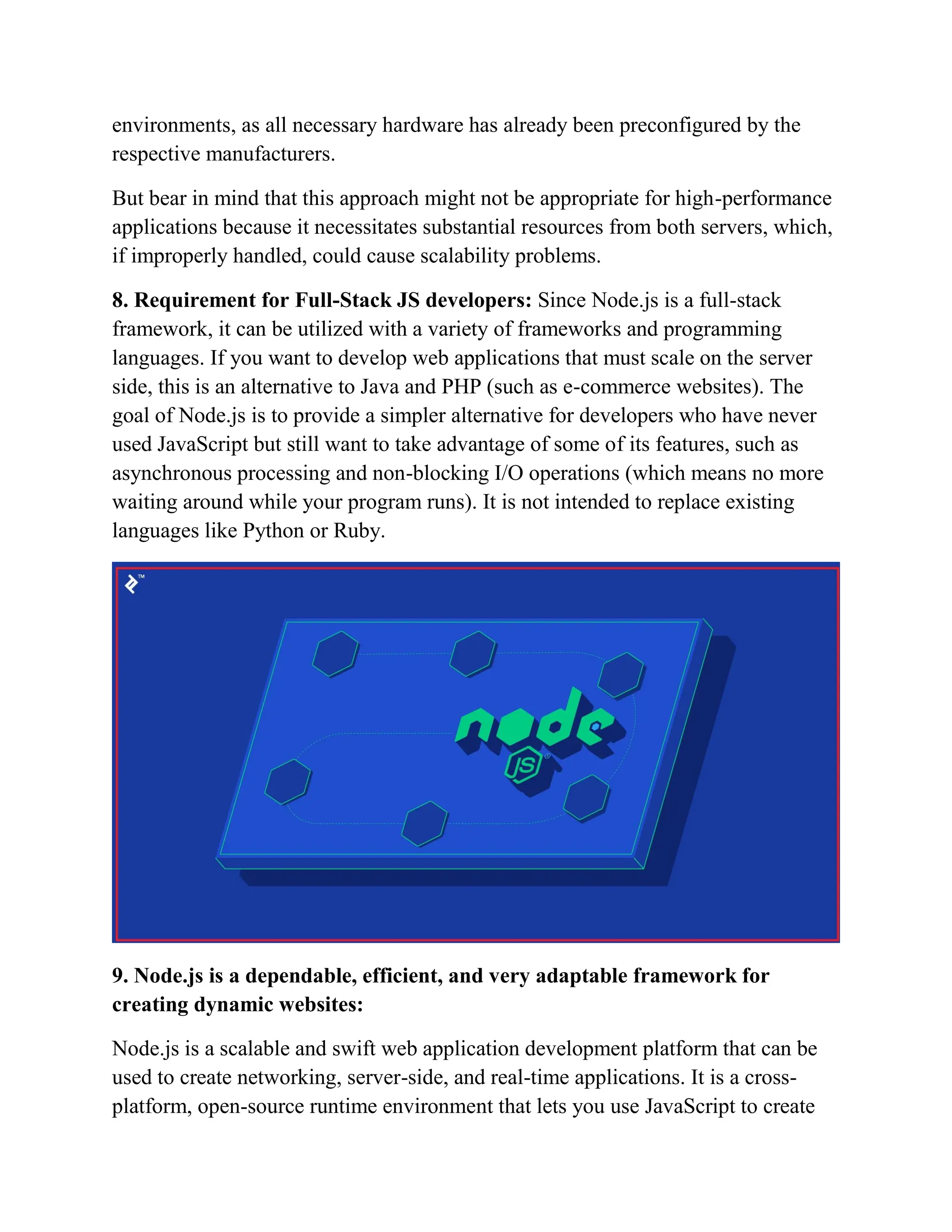 environments, as all necessary hardware has already been preconfigured by the
respective manufacturers.
But bear in mind that this approach might not be appropriate for high-performance
applications because it necessitates substantial resources from both servers, which,
if improperly handled, could cause scalability problems.
8. Requirement for Full-Stack JS developers: Since Node.js is a full-stack
framework, it can be utilized with a variety of frameworks and programming
languages. If you want to develop web applications that must scale on the server
side, this is an alternative to Java and PHP (such as e-commerce websites). The
goal of Node.js is to provide a simpler alternative for developers who have never
used JavaScript but still want to take advantage of some of its features, such as
asynchronous processing and non-blocking I/O operations (which means no more
waiting around while your program runs). It is not intended to replace existing
languages like Python or Ruby.
9. Node.js is a dependable, efficient, and very adaptable framework for
creating dynamic websites:
Node.js is a scalable and swift web application development platform that can be
used to create networking, server-side, and real-time applications. It is a cross-
platform, open-source runtime environment that lets you use JavaScript to create
 